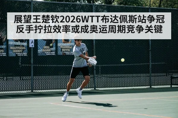 展望王楚钦2026WTT布达佩斯站争冠 反手拧拉效率或成奥运周期竞争关键